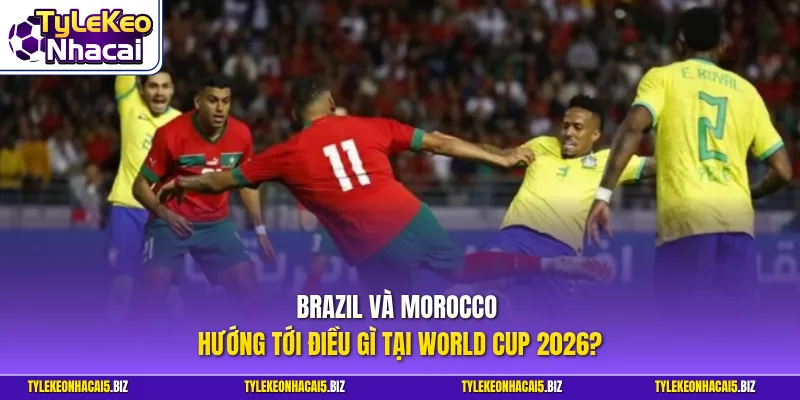Brazil và Morocco hướng tới điều gì tại World Cup 2026?